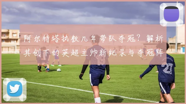 阿尔特塔执教几年带队夺冠？解析其创下的英超主帅新纪录与夺冠阵容
