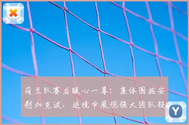 荷兰队赛后暖心一幕：集体围拢安慰加克波，逆境中展现强大团队凝聚力